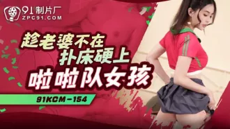 91KCM-154 趁老婆不在撲床硬上啦啦隊女孩